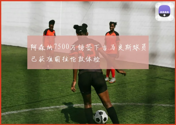 阿森纳7500万镑签下吉马良斯球员已获准前往伦敦体检