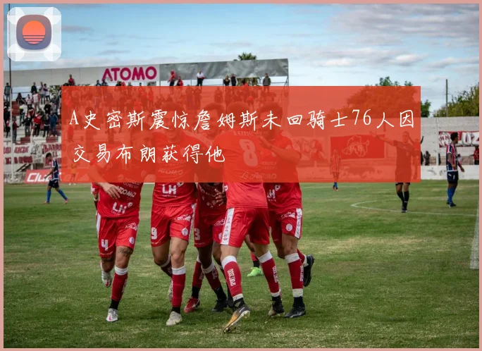 A史密斯震惊詹姆斯未回骑士76人因交易布朗获得他