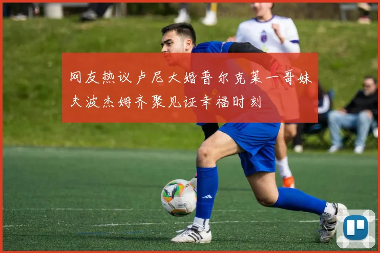 网友热议卢尼大婚普尔克莱一哥妹夫波杰姆齐聚见证幸福时刻