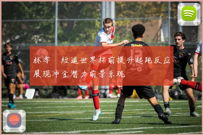 林孝埈短道世界杯前提升起跑反应展现冲金潜力前景乐观